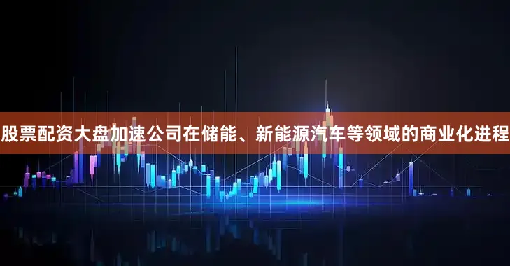 股票配资大盘加速公司在储能、新能源汽车等领域的商业化进程