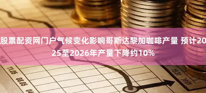 股票配资网门户气候变化影响哥斯达黎加咖啡产量 预计2025至2026年产量下降约10%