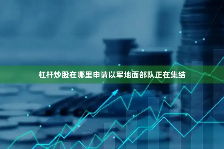 杠杆炒股在哪里申请以军地面部队正在集结