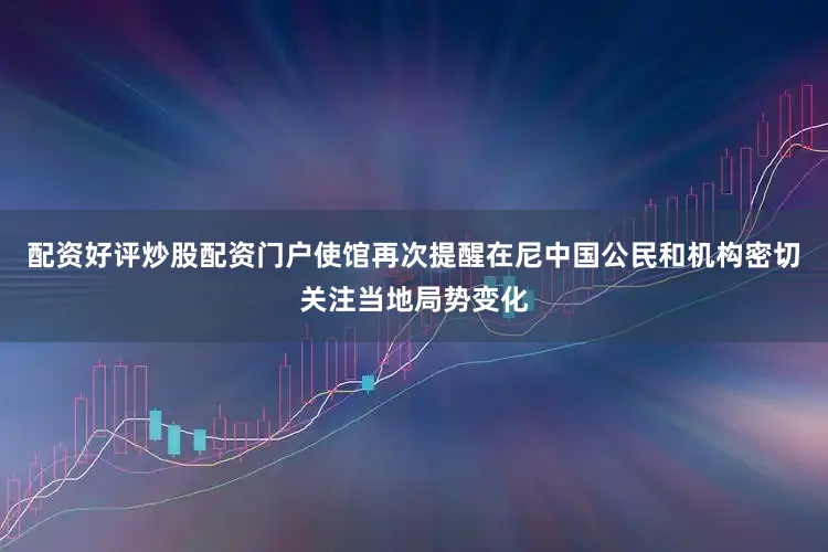 配资好评炒股配资门户使馆再次提醒在尼中国公民和机构密切关注当地局势变化